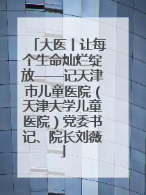 大医丨让每个生命灿烂绽放——记天津市儿童医院（天津大学儿童医院）党委书记、院长刘薇