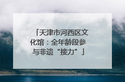 天津市河西区文化馆：全年龄段参与非遗“接力”