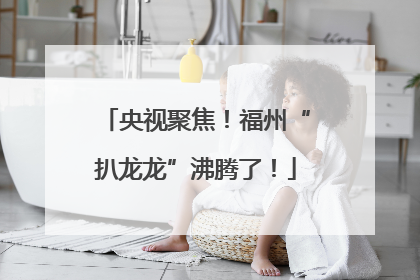 央视聚焦！福州“扒龙龙”沸腾了！