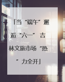 当“端午”邂逅“六一” 吉林文旅市场“热”力全开