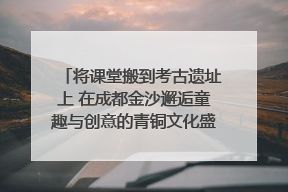 将课堂搬到考古遗址上 在成都金沙邂逅童趣与创意的青铜文化盛宴｜文化中国行