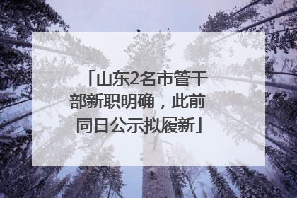 山东2名市管干部新职明确，此前同日公示拟履新