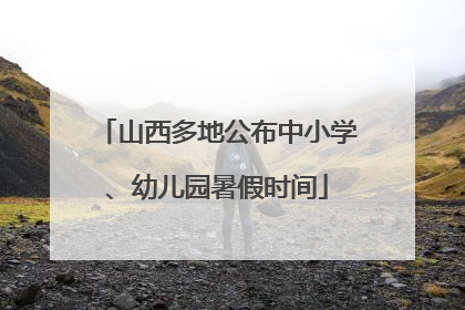 山西多地公布中小学、幼儿园暑假时间