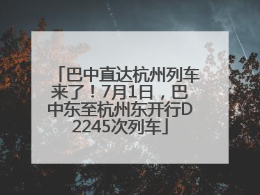 巴中直达杭州列车来了！7月1日，巴中东至杭州东开行D2245次列车
