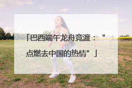 巴西端午龙舟竞渡：“点燃去中国的热情”