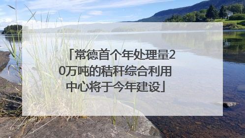 常德首个年处理量20万吨的秸秆综合利用中心将于今年建设