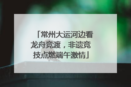 常州大运河边看龙舟竞渡，非遗竞技点燃端午激情