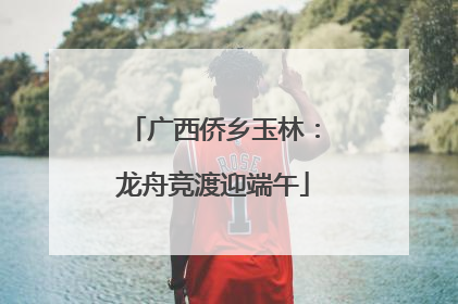 广西侨乡玉林：龙舟竞渡迎端午