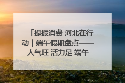 提振消费 河北在行动｜端午假期盘点——人气旺 活力足 端午经济“热浪”迭起