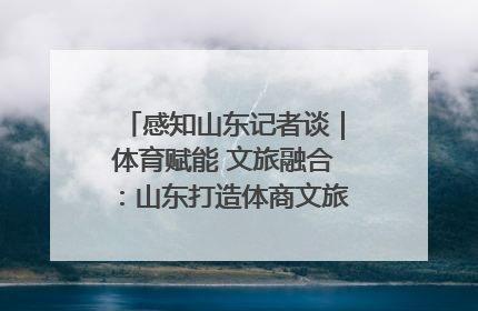 感知山东记者谈｜体育赋能 文旅融合：山东打造体商文旅融合发展新格局
