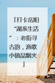 打卡岳阳“湖系生活”：老街寻古韵，渔歌小镇品烟火