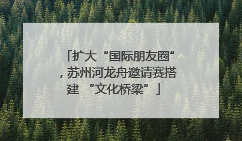 扩大“国际朋友圈”，苏州河龙舟邀请赛搭建 “文化桥梁”