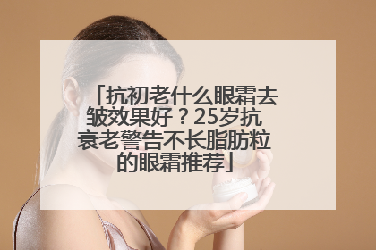抗初老什么眼霜去皱效果好？25岁抗衰老警告不长脂肪粒的眼霜推荐