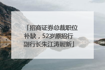 招商证券总裁职位补缺，52岁原招行副行长朱江涛履新