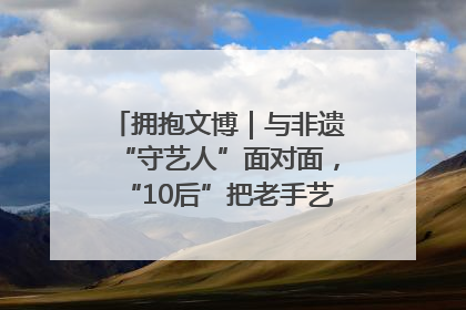 拥抱文博｜与非遗“守艺人”面对面，“10后”把老手艺玩出“潮”花样