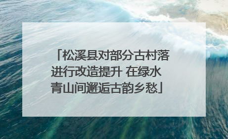 松溪县对部分古村落进行改造提升 在绿水青山间邂逅古韵乡愁