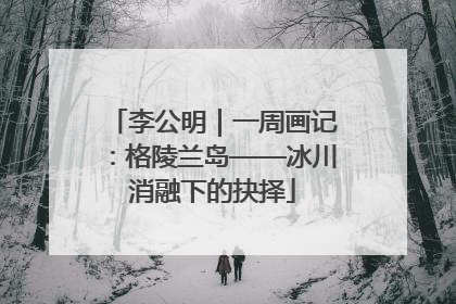 李公明｜一周画记：格陵兰岛——冰川消融下的抉择