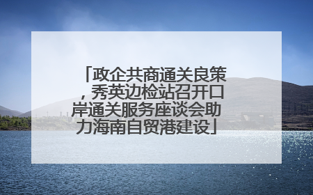 政企共商通关良策，秀英边检站召开口岸通关服务座谈会助力海南自贸港建设