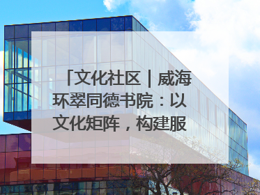 文化社区｜威海环翠同德书院：以文化矩阵，构建服务群众新场景