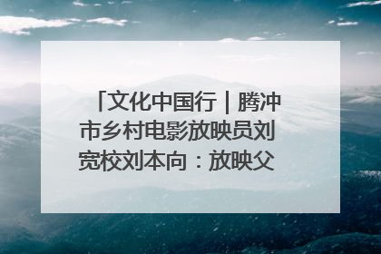 文化中国行｜腾冲市乡村电影放映员刘宽校刘本向：放映父子兵 接力光影梦