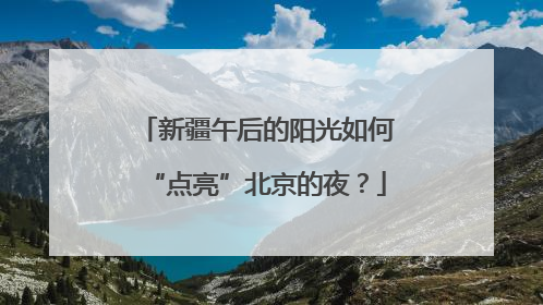 新疆午后的阳光如何“点亮”北京的夜？
