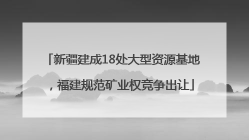 新疆建成18处大型资源基地，福建规范矿业权竞争出让