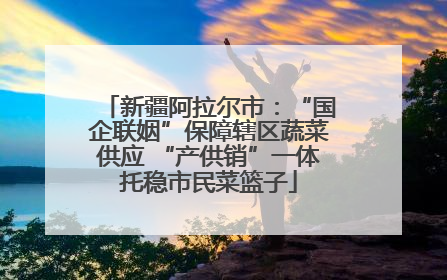 新疆阿拉尔市：“国企联姻”保障辖区蔬菜供应 “产供销”一体托稳市民菜篮子