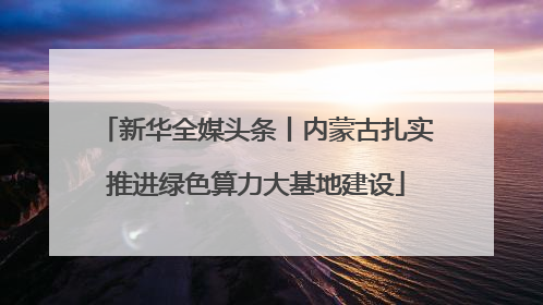 新华全媒头条丨内蒙古扎实推进绿色算力大基地建设