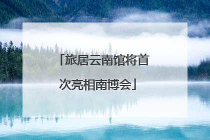 旅居云南馆将首次亮相南博会