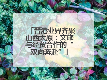 晋港业界齐聚山西太原：文旅与经贸合作的“双向奔赴”