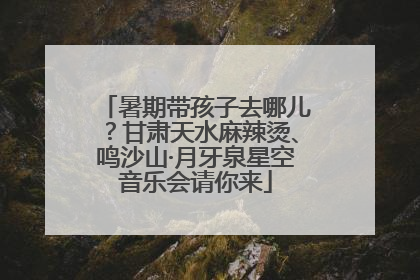 暑期带孩子去哪儿？甘肃天水麻辣烫、鸣沙山·月牙泉星空音乐会请你来