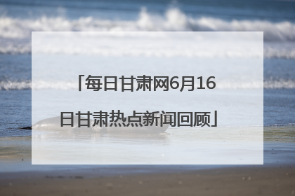 每日甘肃网6月16日甘肃热点新闻回顾