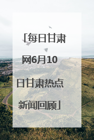 每日甘肃网6月10日甘肃热点新闻回顾