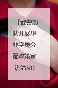 武警部队开展毕业学员分配政策宣讲活动