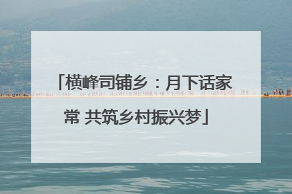 横峰司铺乡：月下话家常 共筑乡村振兴梦