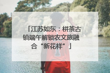 江苏如东：栟茶古镇端午解锁农文旅融合“新花样”