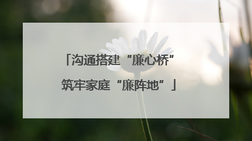 沟通搭建“廉心桥” 筑牢家庭“廉阵地”