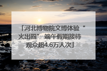 河北博物院文博体验“火出圈” 端午假期接待观众超4.6万人次