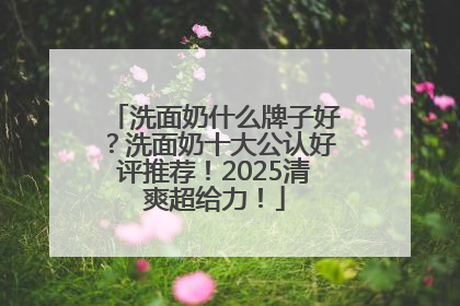 洗面奶什么牌子好？洗面奶十大公认好评推荐！2025清爽超给力！