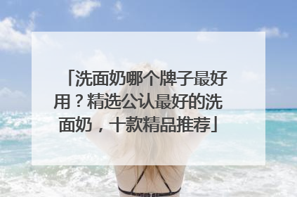 洗面奶哪个牌子最好用？精选公认最好的洗面奶，十款精品推荐