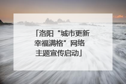 洛阳“城市更新 幸福满格”网络主题宣传启动