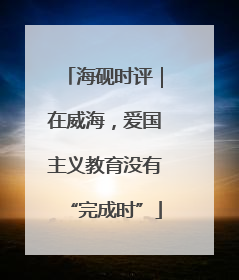 海砚时评｜在威海，爱国主义教育没有“完成时”