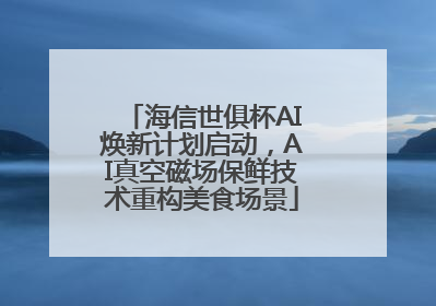 海信世俱杯AI焕新计划启动，AI真空磁场保鲜技术重构美食场景