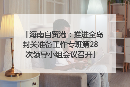 海南自贸港：推进全岛封关准备工作专班第28次领导小组会议召开