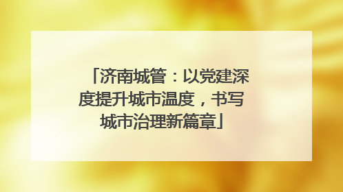 济南城管：以党建深度提升城市温度，书写城市治理新篇章