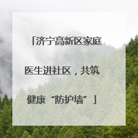 济宁高新区家庭医生进社区，共筑健康“防护墙”