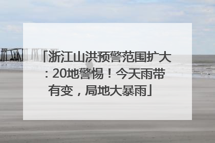 浙江山洪预警范围扩大：20地警惕！今天雨带有变，局地大暴雨