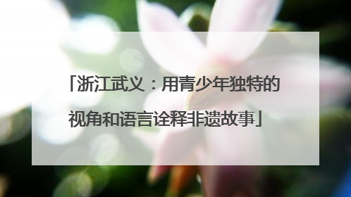 浙江武义：用青少年独特的视角和语言诠释非遗故事