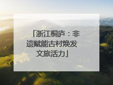 浙江桐庐：非遗赋能古村焕发文旅活力