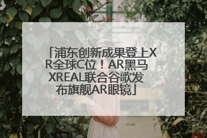浦东创新成果登上XR全球C位！AR黑马XREAL联合谷歌发布旗舰AR眼镜
